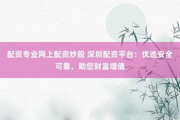 配资专业网上配资炒股 深圳配资平台：优选安全可靠，助您财富增值