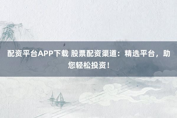 配资平台APP下载 股票配资渠道：精选平台，助您轻松投资！