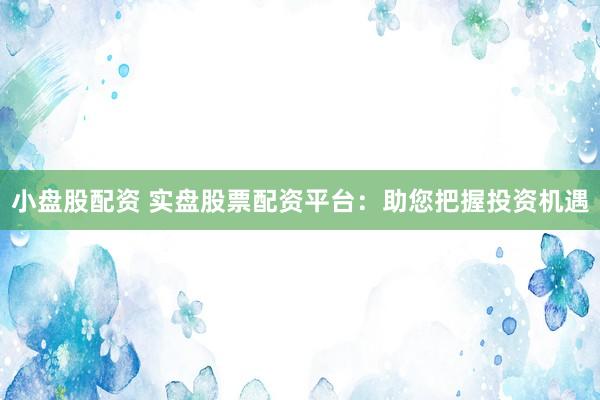 小盘股配资 实盘股票配资平台：助您把握投资机遇