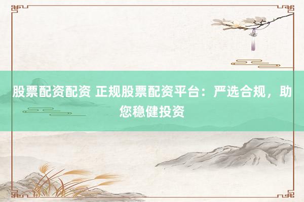 股票配资配资 正规股票配资平台：严选合规，助您稳健投资