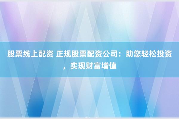 股票线上配资 正规股票配资公司：助您轻松投资，实现财富增值