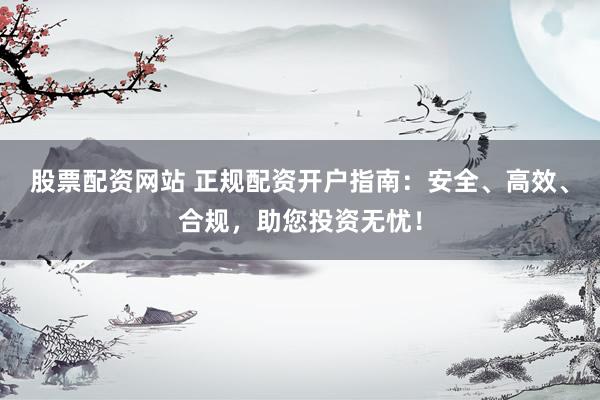 股票配资网站 正规配资开户指南：安全、高效、合规，助您投资无忧！