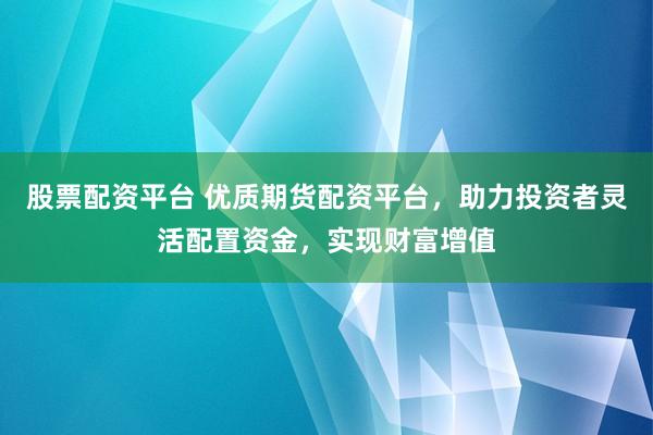 股票配资平台 优质期货配资平台，助力投资者灵活配置资金，实现财富增值