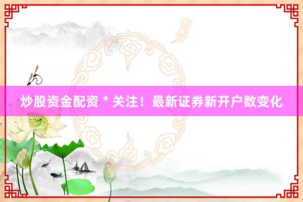 炒股资金配资 * 关注！最新证券新开户数变化