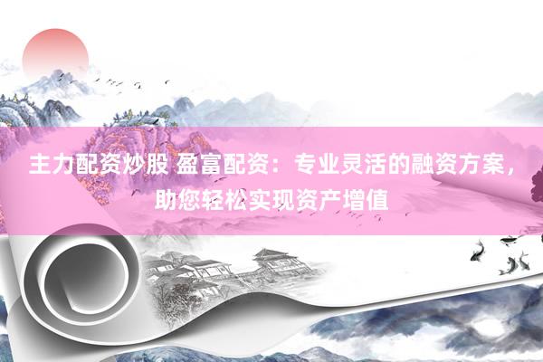 主力配资炒股 盈富配资：专业灵活的融资方案，助您轻松实现资产增值