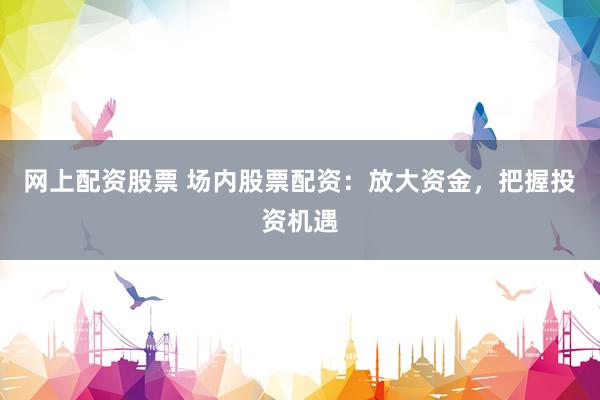 网上配资股票 场内股票配资：放大资金，把握投资机遇