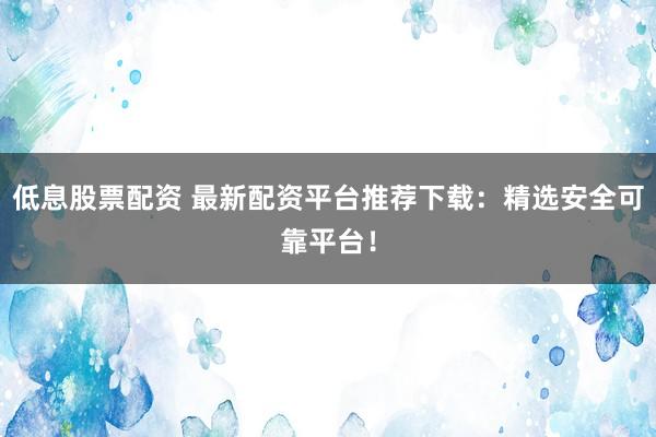 低息股票配资 最新配资平台推荐下载：精选安全可靠平台！