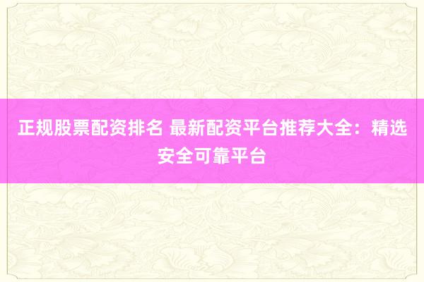 正规股票配资排名 最新配资平台推荐大全：精选安全可靠平台