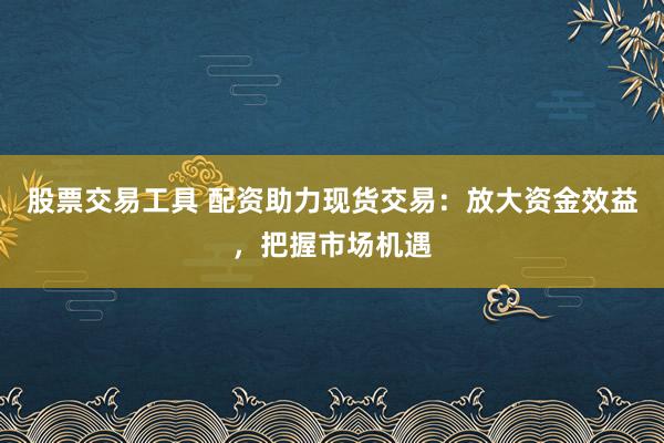 股票交易工具 配资助力现货交易：放大资金效益，把握市场机遇