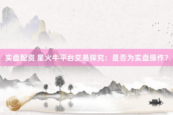实盘配资 星火牛平台交易探究：是否为实盘操作？
