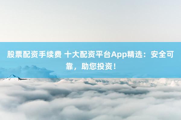 股票配资手续费 十大配资平台App精选：安全可靠，助您投资！