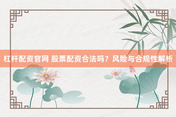 杠杆配资官网 股票配资合法吗？风险与合规性解析