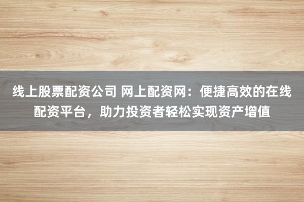 线上股票配资公司 网上配资网：便捷高效的在线配资平台，助力投资者轻松实现资产增值