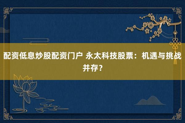配资低息炒股配资门户 永太科技股票：机遇与挑战并存？