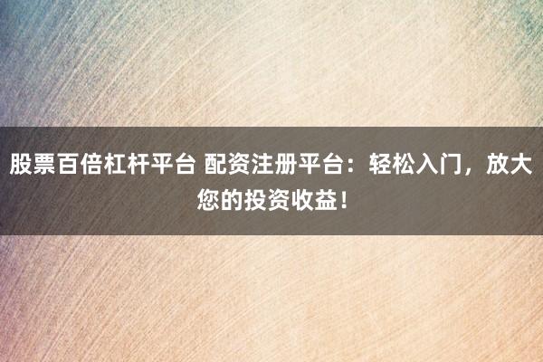 股票百倍杠杆平台 配资注册平台：轻松入门，放大您的投资收益！