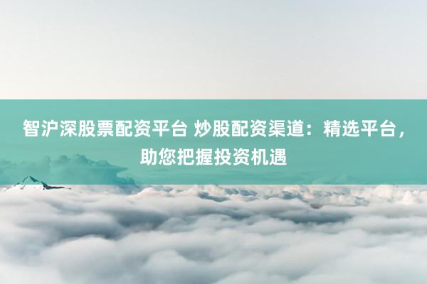 智沪深股票配资平台 炒股配资渠道：精选平台，助您把握投资机遇