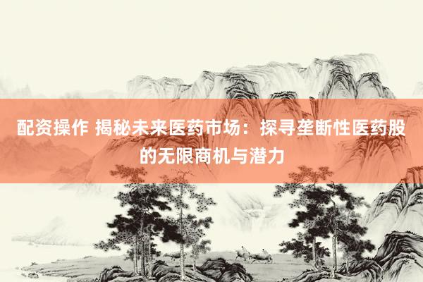 配资操作 揭秘未来医药市场：探寻垄断性医药股的无限商机与潜力