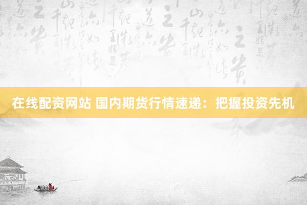 在线配资网站 国内期货行情速递：把握投资先机