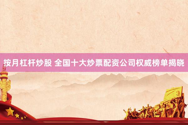 按月杠杆炒股 全国十大炒票配资公司权威榜单揭晓