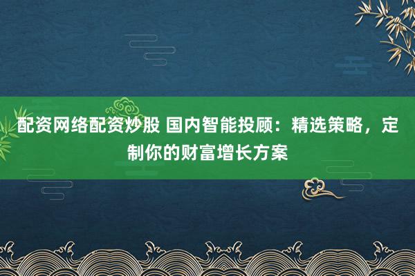 配资网络配资炒股 国内智能投顾：精选策略，定制你的财富增长方案