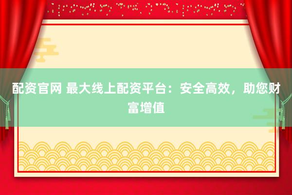 配资官网 最大线上配资平台：安全高效，助您财富增值