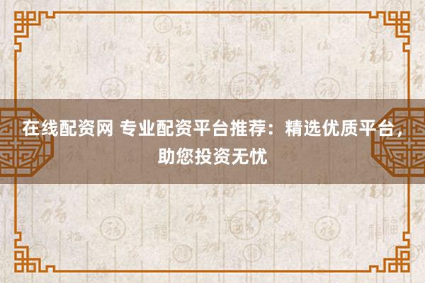 在线配资网 专业配资平台推荐：精选优质平台，助您投资无忧