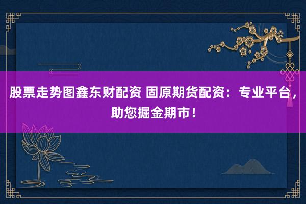 股票走势图鑫东财配资 固原期货配资：专业平台，助您掘金期市！