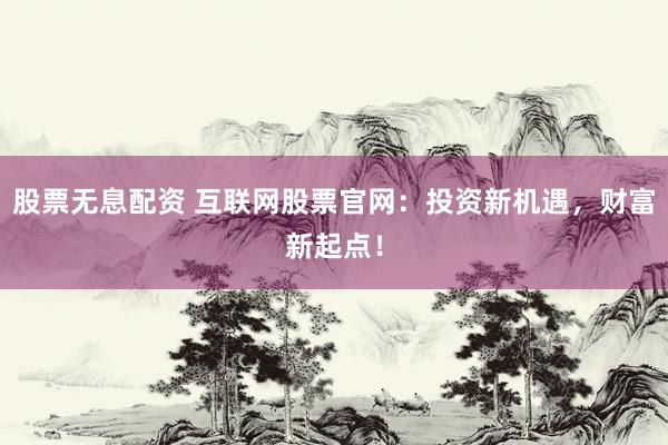 股票无息配资 互联网股票官网：投资新机遇，财富新起点！