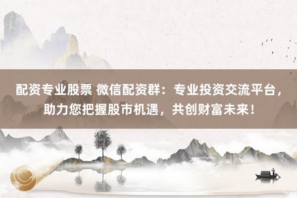 配资专业股票 微信配资群：专业投资交流平台，助力您把握股市机遇，共创财富未来！