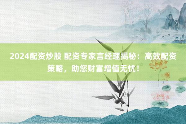 2024配资炒股 配资专家言经理揭秘：高效配资策略，助您财富增值无忧！