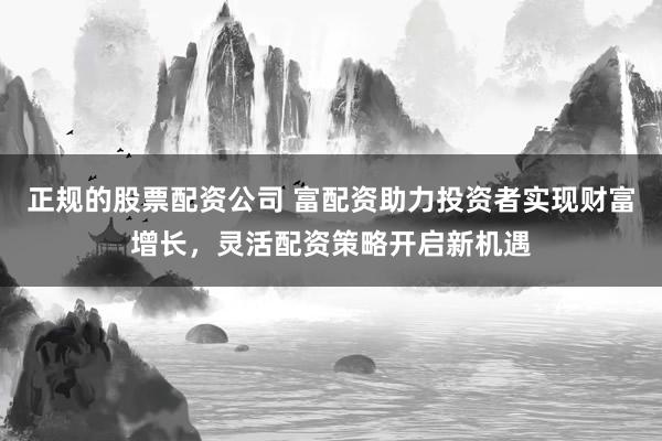 正规的股票配资公司 富配资助力投资者实现财富增长，灵活配资策略开启新机遇