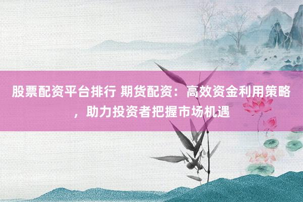 股票配资平台排行 期货配资：高效资金利用策略，助力投资者把握市场机遇