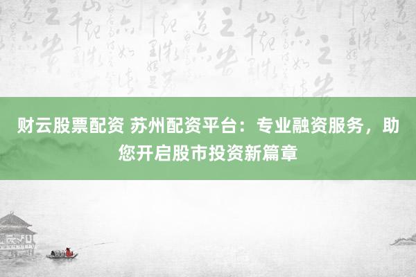 财云股票配资 苏州配资平台：专业融资服务，助您开启股市投资新篇章