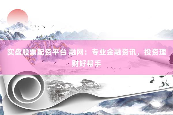 实盘股票配资平台 融网：专业金融资讯，投资理财好帮手