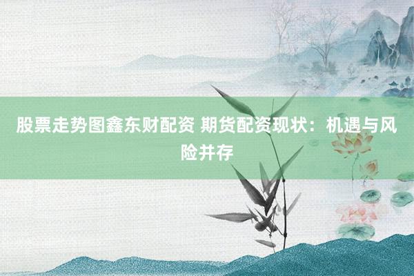 股票走势图鑫东财配资 期货配资现状：机遇与风险并存