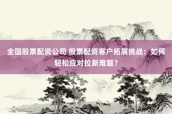 全国股票配资公司 股票配资客户拓展挑战：如何轻松应对拉新难题？