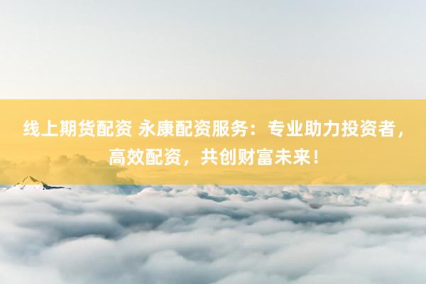 线上期货配资 永康配资服务：专业助力投资者，高效配资，共创财富未来！