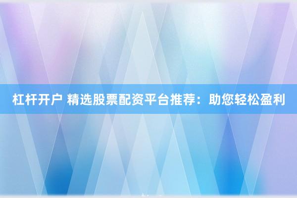 杠杆开户 精选股票配资平台推荐：助您轻松盈利