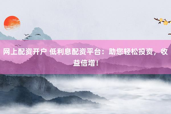 网上配资开户 低利息配资平台：助您轻松投资，收益倍增！