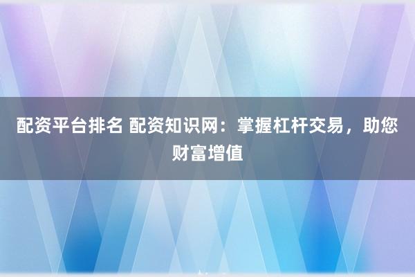 配资平台排名 配资知识网：掌握杠杆交易，助您财富增值