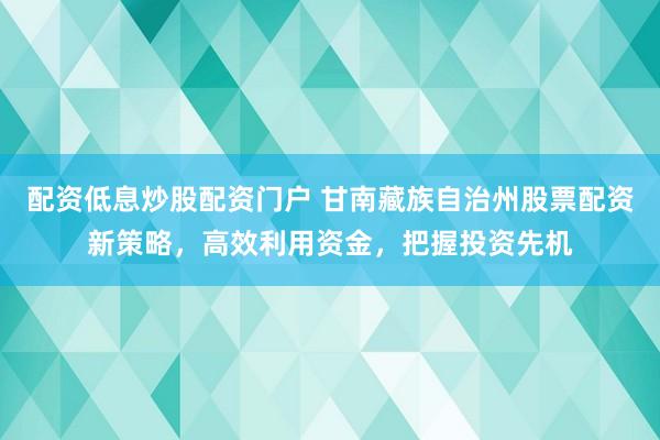 配资低息炒股配资门户 甘南藏族自治州股票配资新策略，高效利用资金，把握投资先机