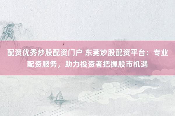 配资优秀炒股配资门户 东莞炒股配资平台：专业配资服务，助力投资者把握股市机遇