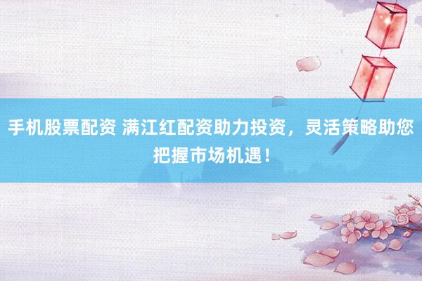 手机股票配资 满江红配资助力投资，灵活策略助您把握市场机遇！