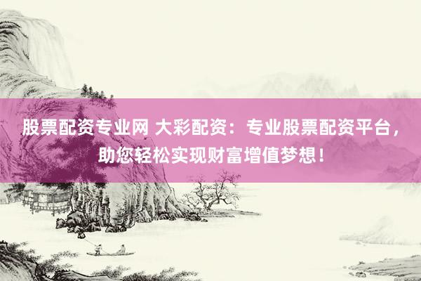 股票配资专业网 大彩配资：专业股票配资平台，助您轻松实现财富增值梦想！