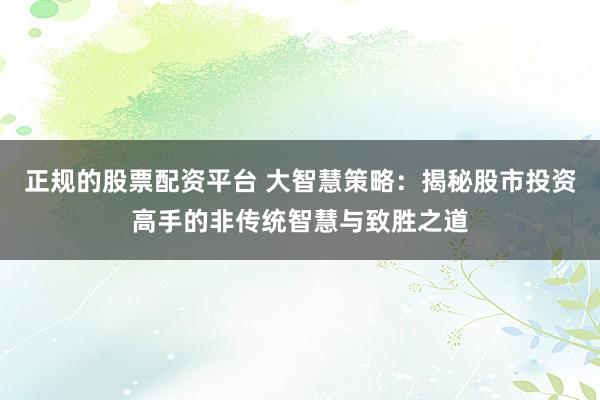 正规的股票配资平台 大智慧策略：揭秘股市投资高手的非传统智慧与致胜之道