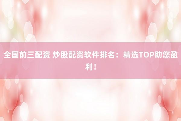 全国前三配资 炒股配资软件排名：精选TOP助您盈利！