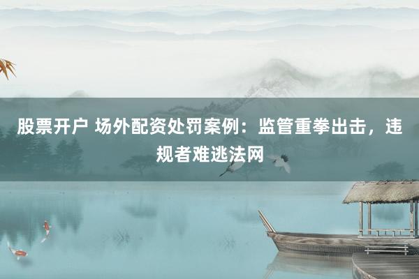 股票开户 场外配资处罚案例：监管重拳出击，违规者难逃法网