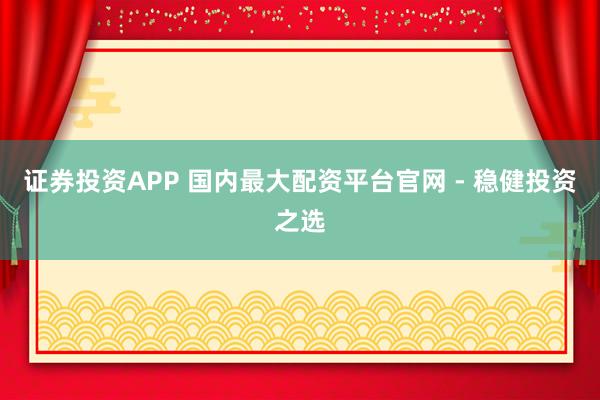 证券投资APP 国内最大配资平台官网 - 稳健投资之选