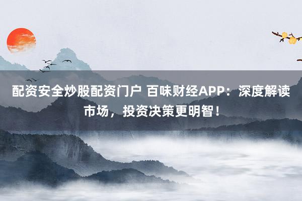 配资安全炒股配资门户 百味财经APP：深度解读市场，投资决策更明智！