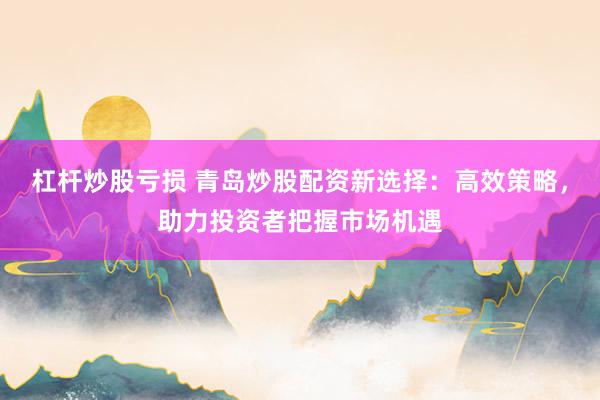 杠杆炒股亏损 青岛炒股配资新选择：高效策略，助力投资者把握市场机遇